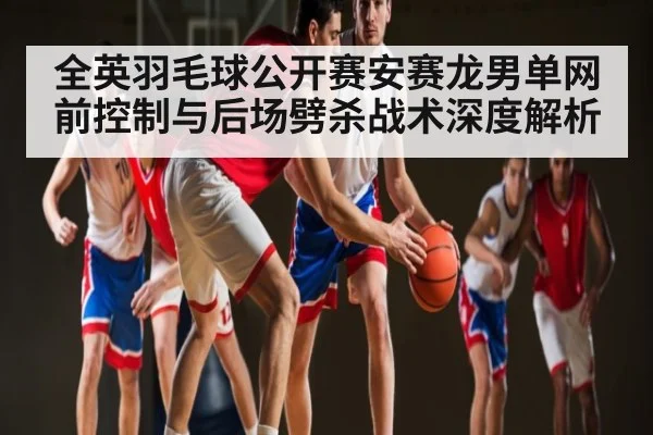 全英羽毛球公开赛安赛龙男单网前控制与后场劈杀战术深度解析 - kaiyun.com