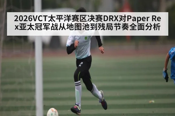 2026VCT太平洋赛区决赛DRX对Paper Rex亚太冠军战从地图池到残局节奏全面分析（kaiyun.com）