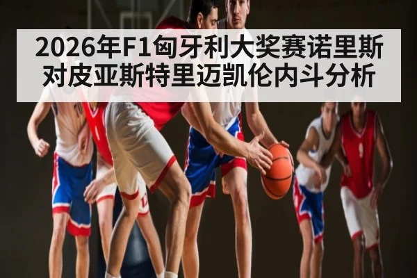 2026年F1匈牙利大奖赛诺里斯对皮亚斯特里迈凯伦内斗分析（kaiyun.com）