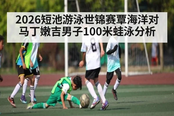 2026短池游泳世锦赛覃海洋对马丁嫩吉男子100米蛙泳分析（kaiyun.com）