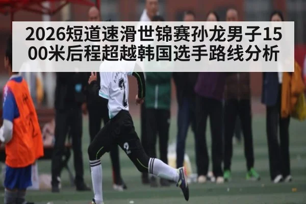 2026短道速滑世锦赛孙龙男子1500米后程超越韩国选手路线分析（kaiyun.com）